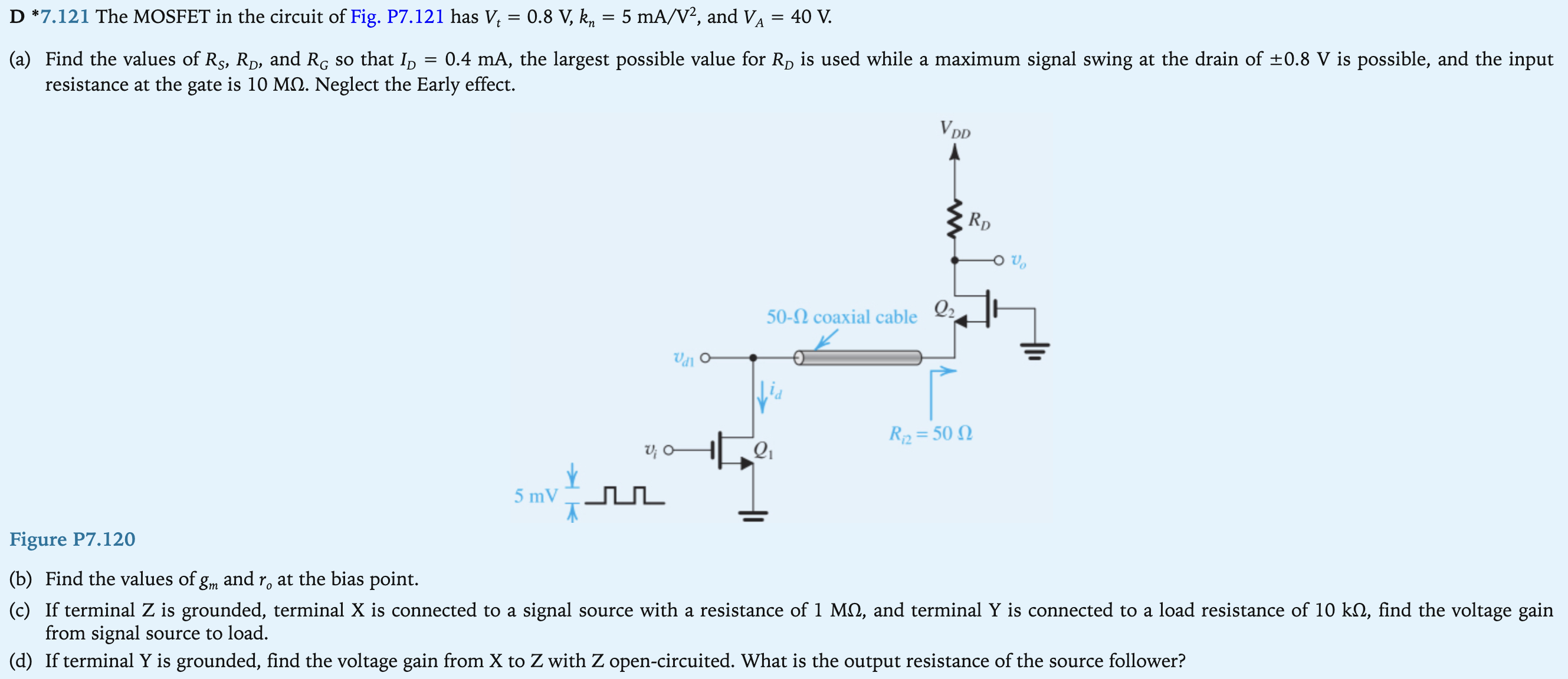 D *7.121 The MOSFET in the circuit of Fig. P7.121 has Vt = 0.8 V, kn = 5 mA/V2, and VA = 40 V. (a) Find the values of RS, RD, and RG so that ID = 0.4 mA, the largest possible value for RD is used while a maximum signal swing at the drain of ±0.8 V is possible, and the input resistance at the gate is 10 MΩ. Neglect the Early effect. Figure P7.120 (b) Find the values of g m and r o at the bias point. (c) If terminal Z is grounded, terminal X is connected to a signal source with a resistance of 1 MΩ, and terminal Y is connected to a load resistance of 10 kΩ, find the voltage gain from signal source to load. (d) If terminal Y is grounded, find the voltage gain from X to Z with Z open-circuited. What is the output resistance of the source follower?