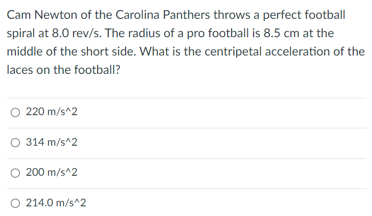 Cam Newton of the Carolina Panthers throws a perfect football spiral at 8.0 rev/s. The radius of a pro football is 8.5 cm at the middle of the short side. What is the centripetal acceleration of the laces on the football? 220 m/s^2 314 m/s^2 200 m/s^2 214.0 m/s^2 