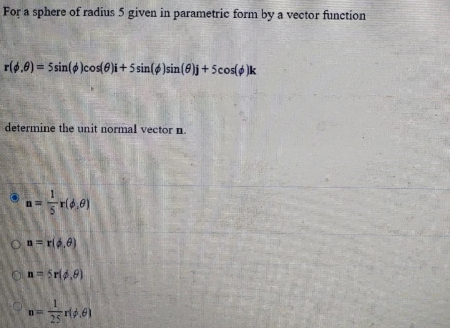 For a sphere of radius 5 given in parametric form by a vector function r(ϕ,θ) = 5sin⁡(ϕ)cos⁡(θ)i + 5sin⁡(ϕ)sin⁡(θ)j + 5cos⁡(ϕ)k determine the unit normal vector n. n = 15 r(ϕ;θ) n = r(ϕ,θ) n = 5 r(ϕ,θ) n = 125 r(ϕ,θ) 