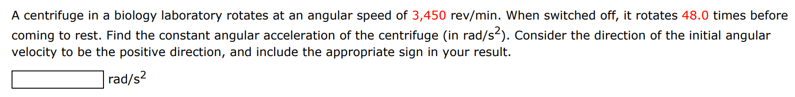 A centrifuge in a biology laboratory rotates at an angular speed of 3,450 rev/min. When switched off, it rotates 48.0 times before coming to rest. Find the constant angular acceleration of the centrifuge (in rad/s2). Consider the direction of the initial angular velocity to be the positive direction, and include the appropriate sign in your result. rad/s2 