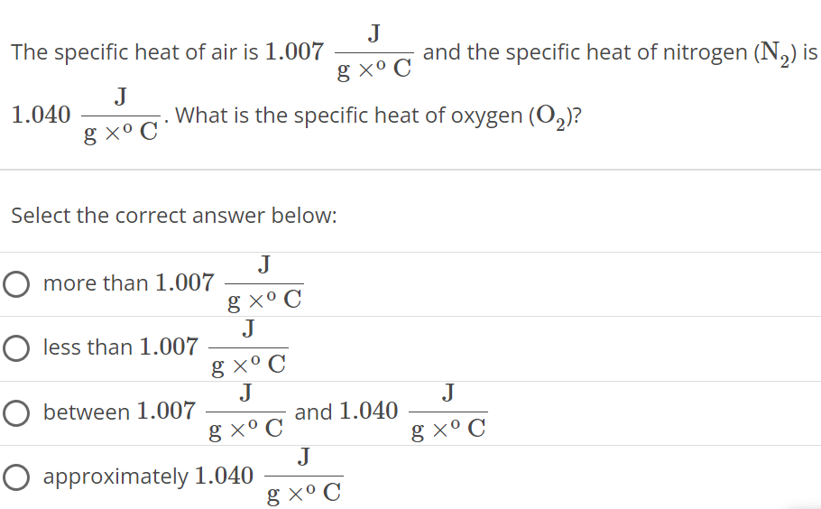 The specific heat of air is 1.007 Jg×∘C and the specific heat of nitrogen (N2) is 1.040 Jg×∘C. What is the specific heat of oxygen (O2) ? Select the correct answer below: more than 1.007 Jg×∘C less than 1.007 Jg×∘C between 1.007 Jg×∘C and 1.040 Jg×∘C approximately 1.040 Jg×∘C 