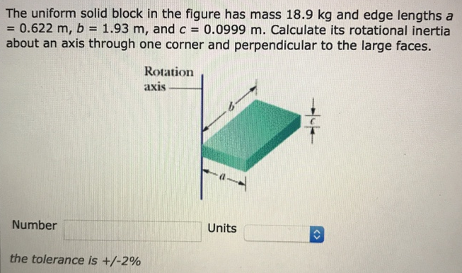 The uniform solid block in the figure has mass 18.9 kg and edge lengths a = 0.622 m, b = 1.93 m, and c = 0.0999 m. Calculate its rotational inertia about an axis through one corner and perpendicular to the large faces. Number Units the tolerance is +/−2%