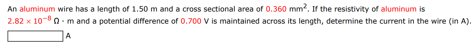 An aluminum wire has a length of 1.50 m and a cross sectional area of 0.360 mm2. If the resistivity of aluminum is 2.82×10−8 Ω⋅m and a potential difference of 0.700 V is maintained across its length, determine the current in the wire (in A). A 