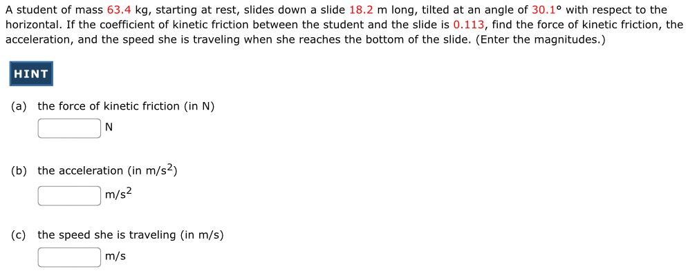 A student of mass 63.4 kg, starting at rest, slides down a slide 18.2 m long, tilted at an angle of 30.1∘ with respect to the horizontal. If the coefficient of kinetic friction between the student and the slide is 0.113, find the force of kinetic friction, the acceleration, and the speed she is traveling when she reaches the bottom of the slide. (Enter the magnitudes.) (a) the force of kinetic friction (in N) N (b) the acceleration (in m/s2) m/s2 (c) the speed she is traveling (in m/s) m/s 