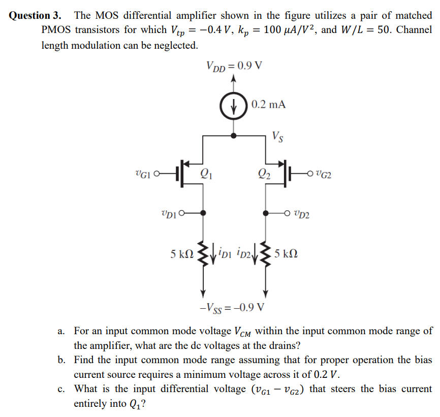 Question 3. The MOS differential amplifier shown in the figure utilizes a pair of matched PMOS transistors for which Vtp = −0.4 V, kp = 100 μA/V2, and W/L = 50. Channel length modulation can be neglected. a. For an input common mode voltage VCM within the input common mode range of the amplifier, what are the dc voltages at the drains? b. Find the input common mode range assuming that for proper operation the bias current source requires a minimum voltage across it of 0.2 V. c. What is the input differential voltage (vG1 − vG2) that steers the bias current entirely into Q1 ? 