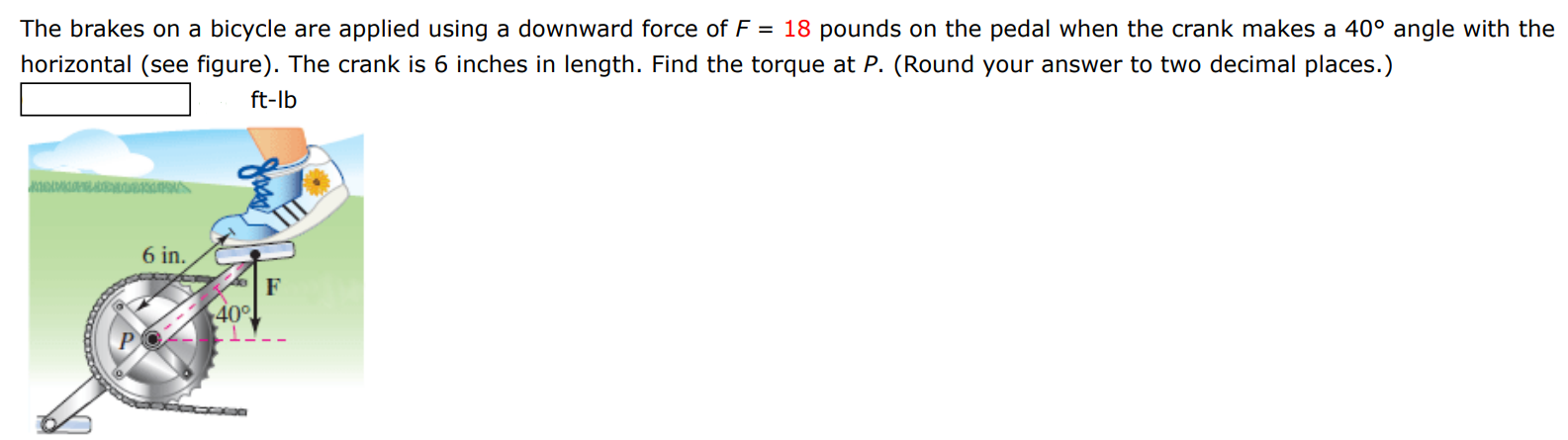 The brakes on a bicycle are applied using a downward force of F = 18 pounds on the pedal when the crank makes a 40∘ angle with the horizontal (see figure). The crank is 6 inches in length. Find the torque at P. (Round your answer to two decimal places.) ft-lb