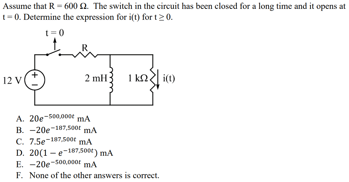 Assume that R = 600 Ω. The switch in the circuit has been closed for a long time and it opens at t = 0. Determine the expression for i(t) for t ≥ 0. A. 20e -500,000t mA B. -20e -187,500t mA C. 7.5e -187,500t mA D. 20(1 - e -187,500t ) mA E. -20e -500,000t mA F. None of the other answers is correct.