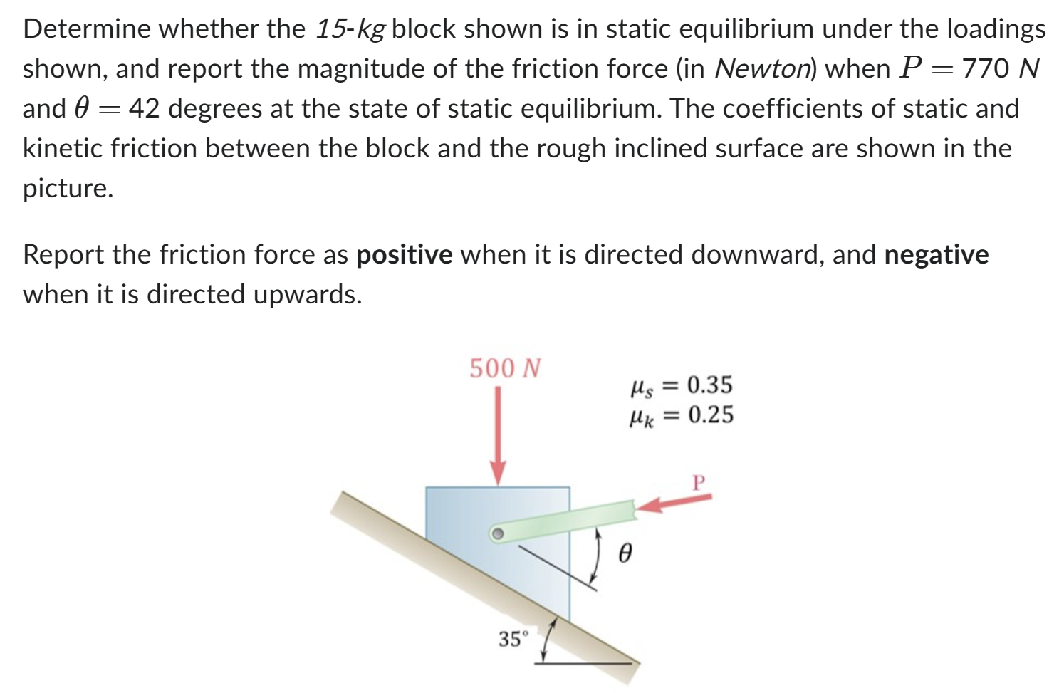 Determine whether the 15−kg block shown is in static equilibrium under the loadings shown, and report the magnitude of the friction force (in Newton) when P = 770 N and θ = 42 degrees at the state of static equilibrium. The coefficients of static and kinetic friction between the block and the rough inclined surface are shown in the picture. Report the friction force as positive when it is directed downward, and negative when it is directed upwards.