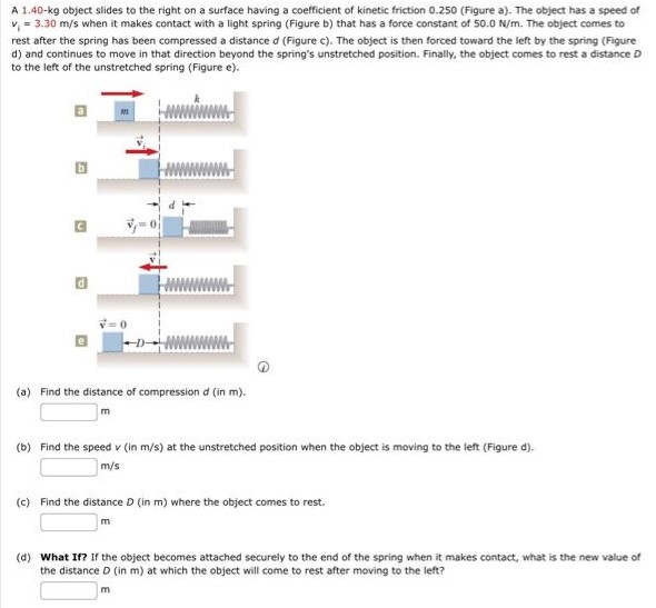 A 1.40−kg object slides to the right on a surface having a coefficient of kinetic friction 0.250 (Figure a). The object has a speed of v1 = 3.30 m/s when it makes contact with a light spring (Figure b) that has a force constant of 50.0 N/m. The object comes to rest after the spring has been compressed a distance d (Figure c). The object is then forced toward the left by the spring (Figure d) and continues to move in that direction beyond the spring's unstretched position. Finally, the object comes to rest a distance D to the left of the unstretched spring (Figure e). (a) Find the distance of compression d (in m). m (b) Find the speed v (in m/s) at the unstretched position when the object is moving to the left (Figure d). m/s (c) Find the distance D (in m) where the object comes to rest. m (d) What If? If the object becomes attached securely to the end of the spring when it makes contact, what is the new value of the distance D (in m) at which the object will come to rest after moving to the left? m