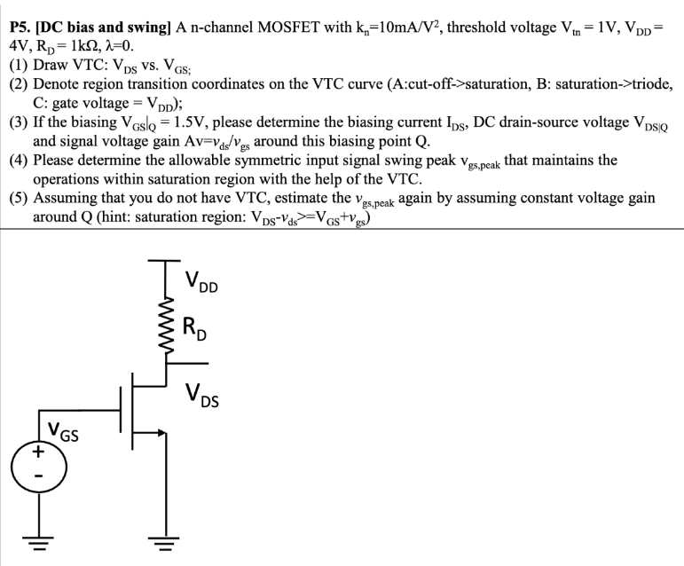 P5. [DC bias and swing] A n -channel MOSFET with kn = 10 mA/V2, threshold voltage Vtn = 1 V, VDD = 4 V, RD = 1 kΩ, λ = 0. (1) Draw VTC: VDS vs. VGS; (2) Denote region transition coordinates on the VTC curve (A: cut-off -> saturation, B: saturation -> triode, C: gate voltage = VDD); (3) If the biasing VGS|Q = 1.5 V, please determine the biasing current IDS, DC drain-source voltage VDS∣Q and signal voltage gain Av = vds/vgs around this biasing point Q. (4) Please determine the allowable symmetric input signal swing peak vgs,peak that maintains the operations within saturation region with the help of the VTC. (5) Assuming that you do not have VTC, estimate the vgs,peak again by assuming constant voltage gain around Q (hint: saturation region: VDS−vds >= VGS + vgs)