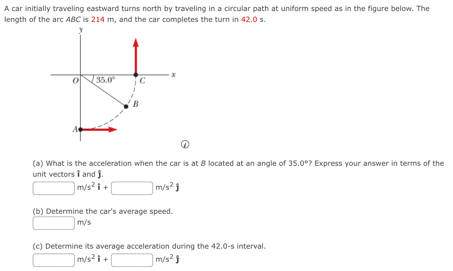 A car initially traveling eastward turns north by traveling in a circular path at uniform speed as in the figure below. The length of the arc ABC is 214 m, and the car completes the turn in 42.0 s. (a) What is the acceleration when the car is at B located at an angle of 35.0∘? Express your answer in terms of the unit vectors ı and j^. m/s2 ı^ + m/s2 ȷ^ (b) Determine the car's average speed. m/s (c) Determine its average acceleration during the 42.0-s interval. m/s2 ı^ + m/s2 j^