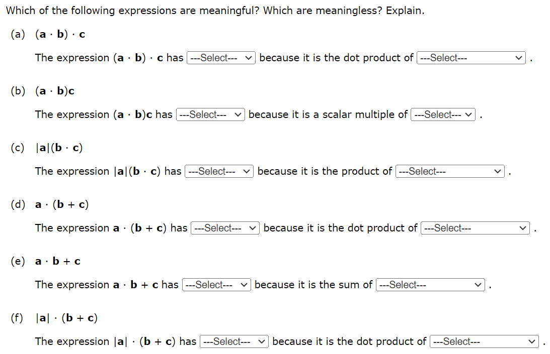 Which of the following expressions are meaningful? Which are meaningless? Explain. (a) (a⋅b)⋅c The expression (a⋅b)⋅c has --- Select--- because it is the dot product of -- Select---. (b) (a⋅b)c The expression (a⋅b)c has --- Select--- because it is a scalar multiple of --- Select---. (c) |a|(b⋅c) The expression |a|(b⋅c) has --- Select--- ∨ because it is the product of --- Select---. (d) a⋅(b+c) The expression a⋅(b+c) has --- Select--- because it is the dot product of --- Select---. (e) a⋅b+c The expression a⋅b+c has --- Select--- because it is the sum of --- Select---. (f) |a|⋅(b+c) The expression |a|⋅(b+c) has --- Select--- because it is the dot product of --- Select---.