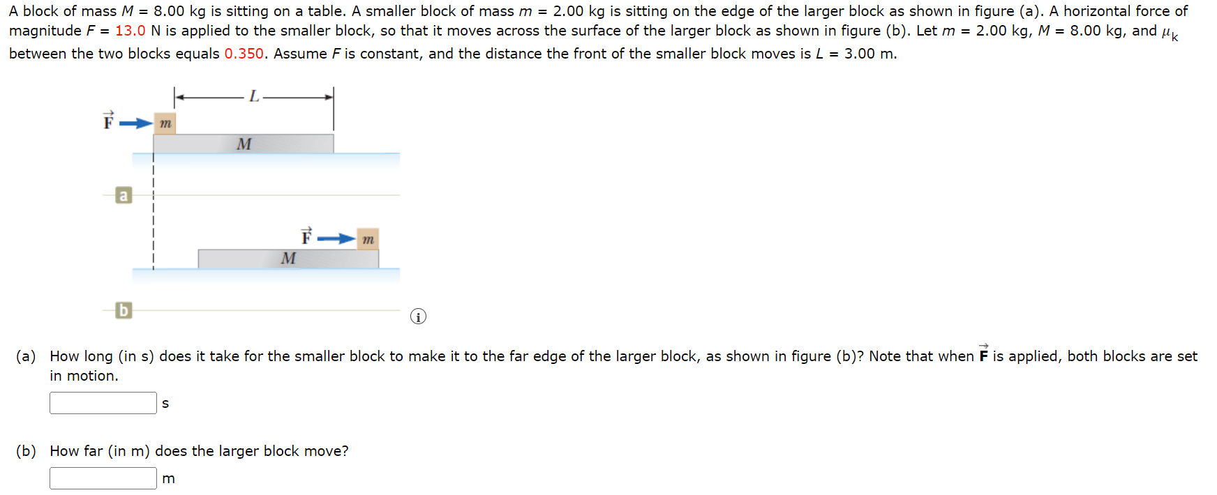 A block of mass M = 8.00 kg is sitting on a table. A smaller block of mass m = 2.00 kg is sitting on the edge of the larger block as shown in figure (a). A horizontal force of magnitude F = 13.0 N is applied to the smaller block, so that it moves across the surface of the larger block as shown in figure (b). Let m = 2.00 kg, M = 8.00 kg, and μk between the two blocks equals 0.350 . Assume F is constant, and the distance the front of the smaller block moves is L = 3.00 m. b (a) How long (in s) does it take for the smaller block to make it to the far edge of the larger block, as shown in figure (b)? Note that when F→ is applied, both blocks are set in motion. s (b) How far (in m ) does the larger block move? m