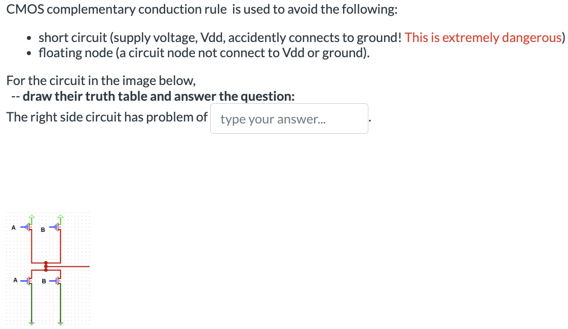 CMOS complementary conduction rule is used to avoid the following: short circuit (supply voltage, Vdd, accidently connects to ground! This is extremely dangerous) floating node (a circuit node not connect to Vdd or ground). For the circuit in the image below, – draw their truth table and answer the question: The right side circuit has problem of type your answer...