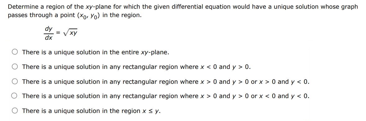 Determine a region of the xy-plane for which the given differential equation would have a unique solution whose graph passes through a point (x0,y0) in the region.
dy/dx = sqrt(xy)
	There is a unique solution in the entire xy plane
	There is a unique solution in any rectangular region where x0
	There is a unique solution in any rectangular region where x>0 and y>0 or x>0 and y0 and y>0 or x