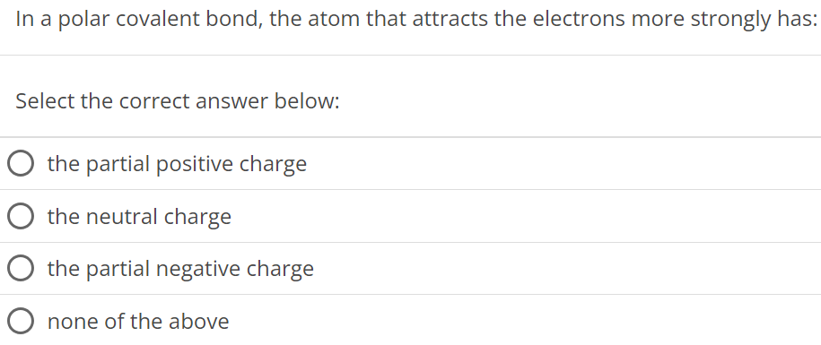 In a polar covalent bond, the atom that attracts the electrons more strongly has: Select the correct answer below: the partial positive charge the neutral charge the partial negative charge none of the above 