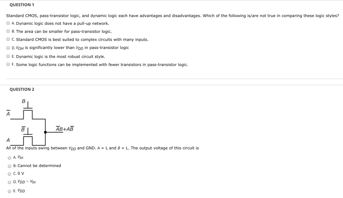 QUESTION 1 Standard CMOS, pass-transistor logic, and dynamic logic each have advantages and disadvantages. Which of the following is/are not true in comparing these logic styles? A. Dynamic logic does not have a pull-up network. B. The area can be smaller for pass-transistor logic. C. Standard CMOS is best suited to complex circuits with many inputs. D. VOH is significantly lower than VDD in pass-transistor logic E. Dynamic logic is the most robust circuit style. F. Some logic functions can be implemented with fewer transistors in pass-transistor logic. QUESTION 2 All of the inputs swing between VDD and GND. A = L and B = L. The output voltage of this circuit is A. Vtn B. Cannot be determined C. 0 V D. VDD − Vtn E. VDD 