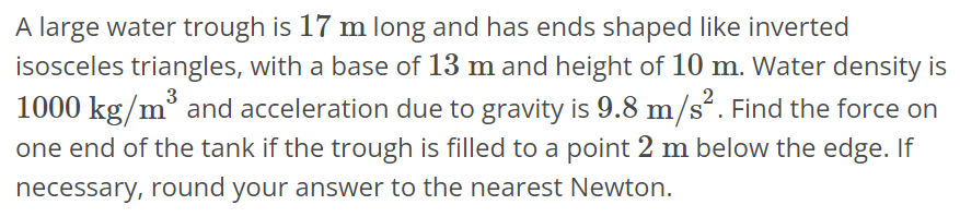A large water trough is 17 m long and has ends shaped like inverted isosceles triangles, with a base of 13 m and height of 10 m. Water density is 1000 kg/m^3 and acceleration due to gravity is 9.8 m/s^2. Find the force on one end of the tank if the trough is filled to a point 2 m below the edge. If necessary, round your answer to the nearest Newton.