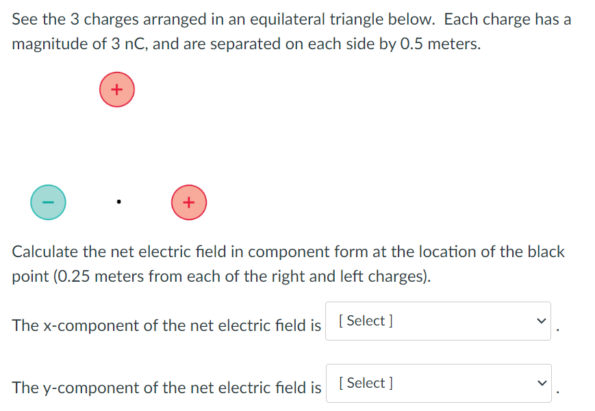 See the 3 charges arranged in an equilateral triangle below. Each charge has a magnitude of 3 nC, and are separated on each side by 0.5 meters. Calculate the net electric field in component form at the location of the black point ( 0.25 meters from each of the right and left charges). The x-component of the net electric field is . The y-component of the net electric field is