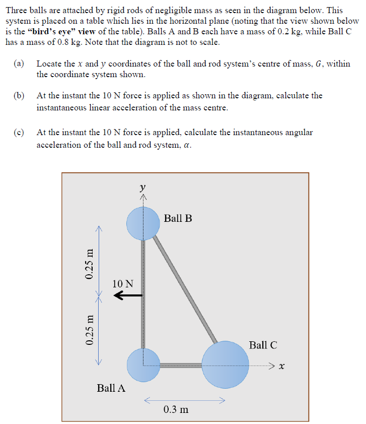 Three balls are attached by rigid rods of negligible mass as seen in the diagram below. This system is placed on a table which lies in the horizontal plane (noting that the view shown below is the "bird's eye" view of the table). Balls A and B each have a mass of 0.2 kg, while Ball C has a mass of 0.8 kg. Note that the diagram is not to scale. (a) Locate the x and y coordinates of the ball and rod system's centre of mass, G, within the coordinate system shown. (b) At the instant the 10 N force is applied as shown in the diagram, calculate the instantaneous linear acceleration of the mass centre. (c) At the instant the 10 N force is applied, calculate the instantaneous angular acceleration of the ball and rod system, α.