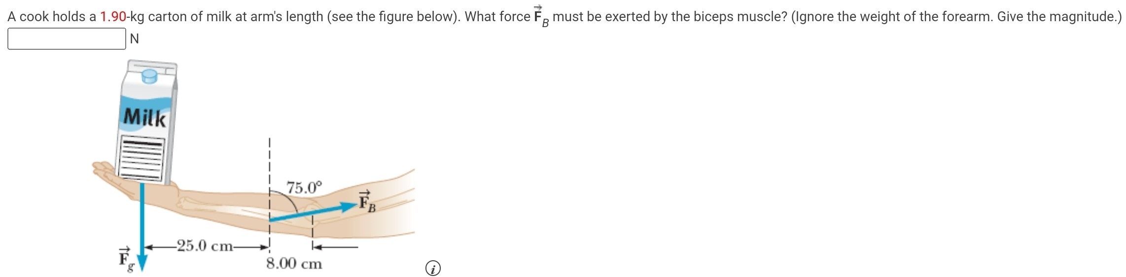 A cook holds a 1.90-kg carton of milk at arm's length (see the figure below). What force F→B must be exerted by the biceps muscle? (Ignore the weight of the forearm. Give the magnitude.) N