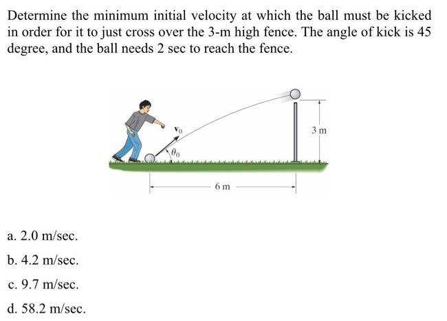 Determine the minimum initial velocity at which the ball must be kicked in order for it to just cross over the 3-m high fence. The angle of kick is 45 degree, and the ball needs 2 sec to reach the fence. a. 2.0 m/sec. b. 4.2 m/sec. c. 9.7 m/sec. d. 58.2 m/sec.