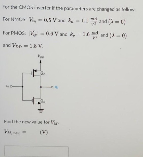 For the CMOS inverter if the parameters are changed as follow: For NMOS: Vtn = 0.5 V and kn = 1.1 mA/V2 and (λ = 0) For PMOS: |Vtp| = 0.6 V and kp = 1.6 mA/V2 and (λ = 0) and VDD = 1.8 V. Find the new value for VM. VM, new = (V) 