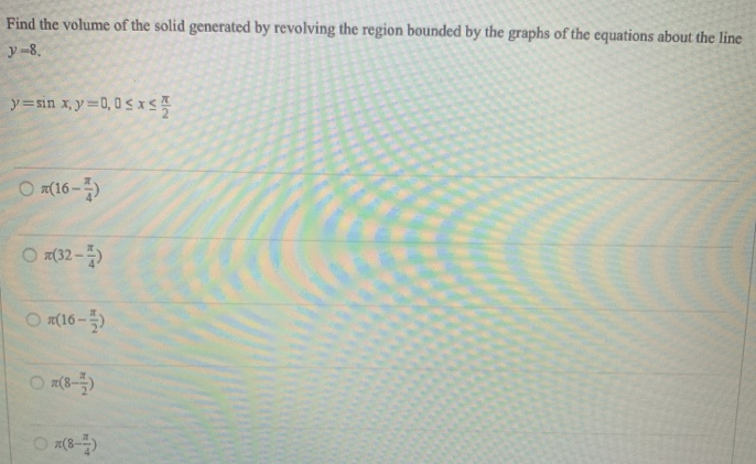 Find the volume of the solid generated by revolving the region bounded by the graphs of the equations about the line y = 8. y = sin⁡x, y = 0, 0 ≤ x ≤ π2 π(16−π4) π(32−π4) π(16−π2) π(8−π2) π(8−π4)