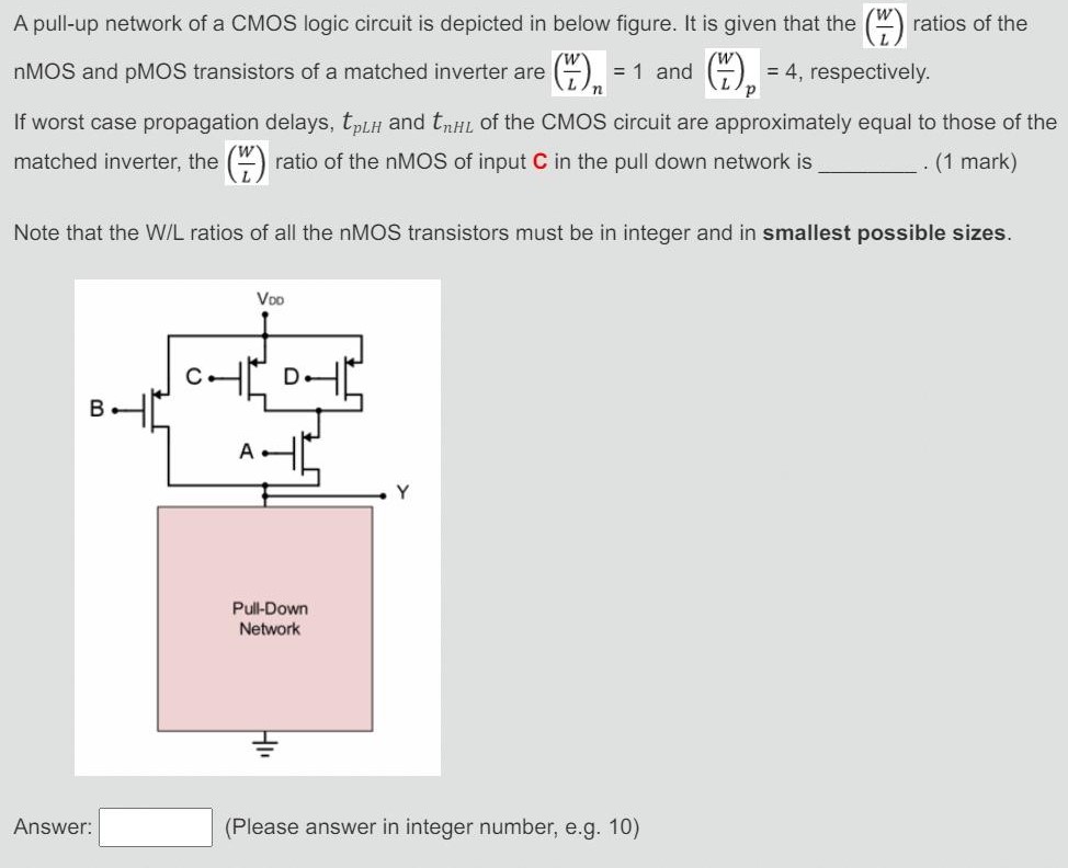 A pull-up network of a CMOS logic circuit is depicted in below figure. It is given that the (WL) ratios of the nMOS and pMOS transistors of a matched inverter are (W/L)n = 1 and (W/L)p = 4, respectively. If worst case propagation delays, tpLH and tpHL of the CMOS circuit are approximately equal to those of the matched inverter, the (W/L) ratio of the nMOS of input C in the pull down network is . (1 mark) Note that the W/L ratios of all the nMOS transistors must be in integer and in smallest possible sizes. Answer: (Please answer in integer number, e. g. 10)