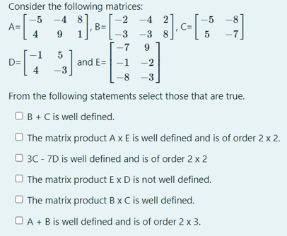 Consider the following matrices: A = [−5 −4 8 4 9 1], B = [−2 −4 2 −3 −3 8], C = [−5 −8 5 −7] D = [−1 5 4 −3] and E = [−7 9 −1 −2 −8 −3] From the following statements select those that are true. B+C is well defined. The matrix product A×E is well defined and is of order 2×2.3C−7D is well defined and is of order 2×2 The matrix product ExD is not well defined. The matrix product B×C is well defined. A+B is well defined and is of order 2×3.