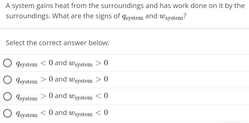 A system gains heat from the surroundings and has work done on it by the surroundings. What are the signs of qsystem and wsystem ? Select the correct answer below: qsystem < 0 and wsystem > 0 qsystem > 0 and wsystem > 0 qsystem > 0 and wsystem < 0 qsystem < 0 and wsystem < 0 