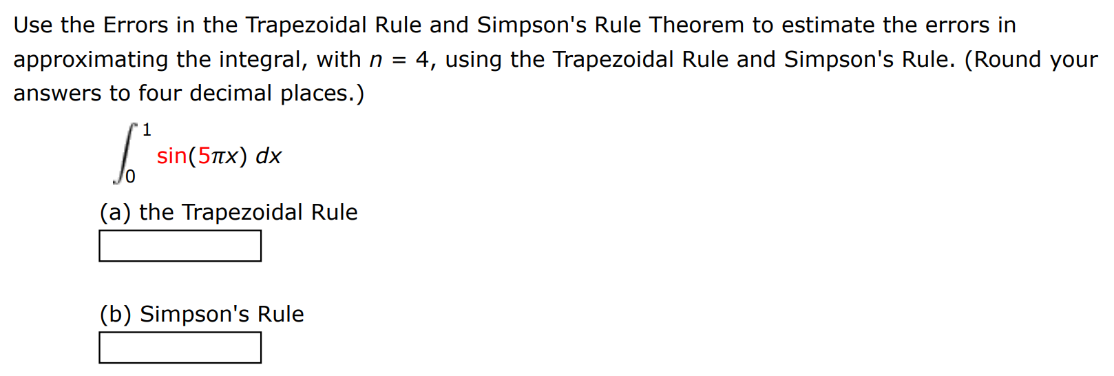 Use the Errors in the Trapezoidal Rule and Simpson's Rule Theorem to estimate the errors in approximating the integral, with n = 4, using the Trapezoidal Rule and Simpson's Rule. (Round your answers to four decimal places.) ∫0 1 sin⁡(5πx) dx (a) the Trapezoidal Rule (b) Simpson's Rule