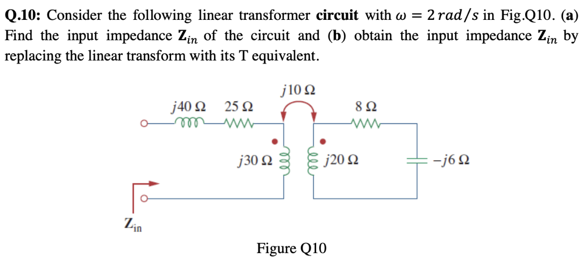 Q.10: Consider the following linear transformer circuit with ω = 2 rad/s in Fig. Q10. (a) Find the input impedance Zin of the circuit and (b) obtain the input impedance Zin by replacing the linear transform with its T equivalent. Figure Q10