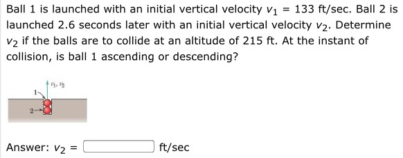 Ball 1 is launched with an initial vertical velocity v1 = 133 ft/sec. Ball 2 is launched 2.6 seconds later with an initial vertical velocity v2. Determine v2 if the balls are to collide at an altitude of 215 ft. At the instant of collision, is ball 1 ascending or descending? Answer: v2 = ft/sec