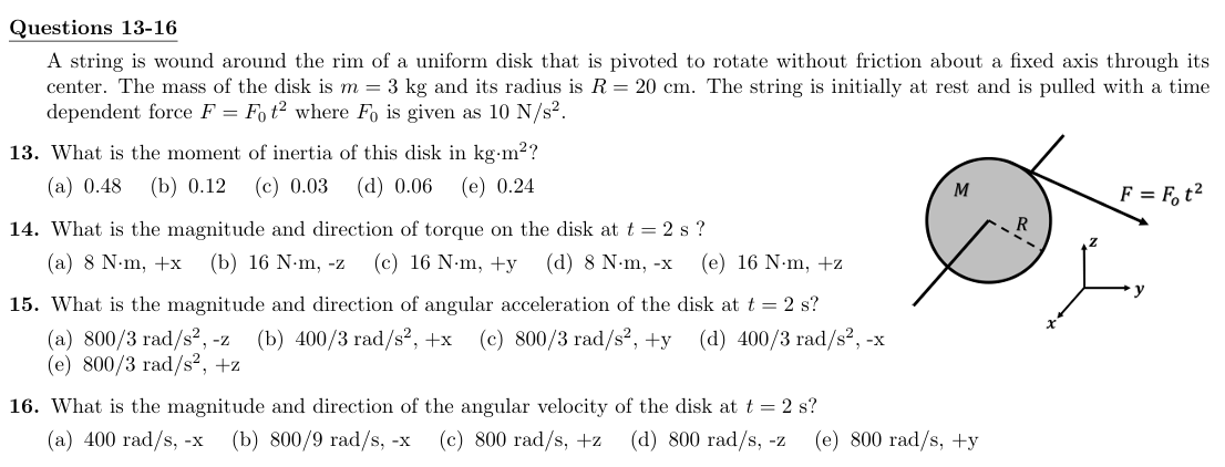 Questions 13-16 A string is wound around the rim of a uniform disk that is pivoted to rotate without friction about a fixed axis through its center. The mass of the disk is m = 3 kg and its radius is R = 20 cm. The string is initially at rest and is pulled with a time dependent force F = F0t2 where F0 is given as 10 N/s2.13. What is the moment of inertia of this disk in kg⋅m2? (a) 0.48 (b) 0.12 (c) 0.03 (d) 0.06 (e) 0.24 14. What is the magnitude and direction of torque on the disk at t = 2 s? (a) 8 N⋅m, +x (b) 16 N⋅m, −z (c) 16 N⋅m, +y (d) 8 N⋅m, −x (e) 16 N⋅m, +z 15. What is the magnitude and direction of angular acceleration of the disk at t = 2 s? (a) 800/3 rad/s2, −z (b) 400/3 rad/s2, +x (c) 800/3 rad/s2, +y (d) 400/3 rad/s2, −x (e) 800/3 rad/s2, +z 16. What is the magnitude and direction of the angular velocity of the disk at t = 2 s? (a) 400 rad/s, −x (b) 800/9 rad/s, −x (c) 800 rad/s, +z (d) 800 rad/s, −z (e) 800 rad/s, +y