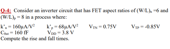 Q-4: Consider an inverter circuit that has FET aspect ratios of (W/L)n = 6 and (W/L)p = 8 in a process where: k'n = 160 μA/V2 k'p = 68 μA/V2 VTN = 0.75 V VTP = −0.85 V COut = 160 fF VDD = 3.8 V Compute the rise and fall times.