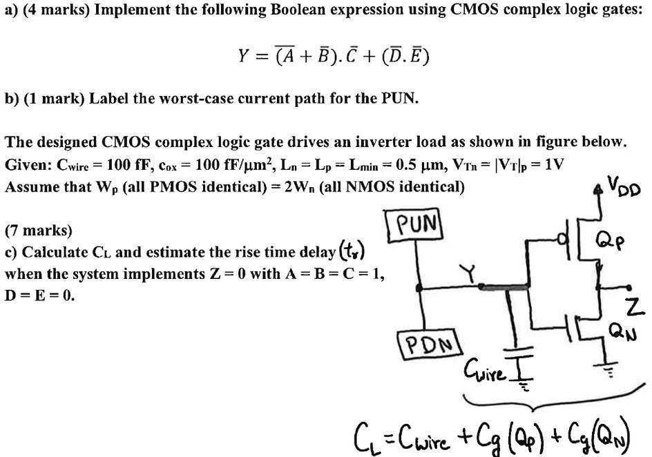 a) (4 marks) Implement the following Boolean expression using CMOS complex logic gates: Y = (A¯ + B¯)⋅C¯ + (D¯⋅E¯) b) (1 mark) Label the worst-case current path for the PUN. The designed CMOS complex logic gate drives an inverter load as shown in figure below. Given: Cwire = 100 fF, cox = 100 fF/m2, Ln = Lp = Lmin = 0.5 μm, VTn = |VT|p = 1 V Assume that Wp (all PMOS identical) = 2Wn (all NMOS identical) (7 marks) c) Calculate CL and estimate the rise time delay (tr) when the system implements Z = 0 with A = B = C = 1, D = E = 0.