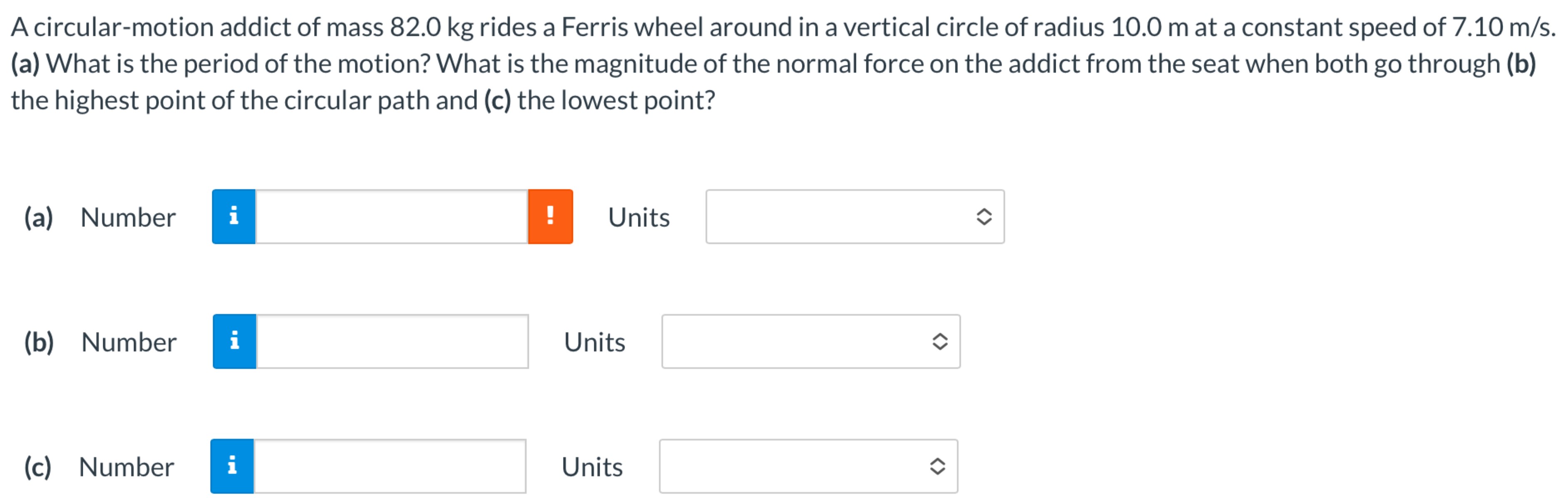 A circular-motion addict of mass 82.0 kg rides a Ferris wheel around in a vertical circle of radius 10.0 m at a constant speed of 7.10 m/s. (a) What is the period of the motion? What is the magnitude of the normal force on the addict from the seat when both go through (b) the highest point of the circular path and (c) the lowest point? (a) Number Units (b) Number Units (c) Number Units