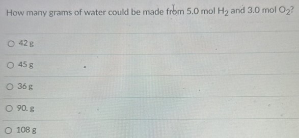 How many grams of water could be made from 5.0 mol H2 and 3.0 mol O2? 42 g 45 g 36 g 90. g 108 g