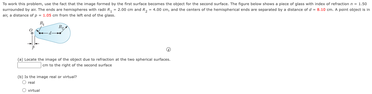 To work this problem, use the fact that the image formed by the first surface becomes the object for the second surface. The figure below shows a piece of glass with index of refraction n = 1.50 surrounded by air. The ends are hemispheres with radii R1 = 2.00 cm and R2 = 4.00 cm, and the centers of the hemispherical ends are separated by a distance of d = 8.10 cm. A point object is in air, a distance of p = 1.05 cm from the left end of the glass. (a) Locate the image of the object due to refraction at the two spherical surfaces. cm to the right of the second surface (b) Is the image real or virtual? real virtual