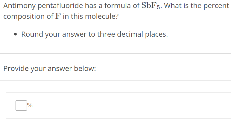 Antimony pentafluoride has a formula of SbF5. What is the percent composition of F in this molecule? Round your answer to three decimal places. Provide your answer below: