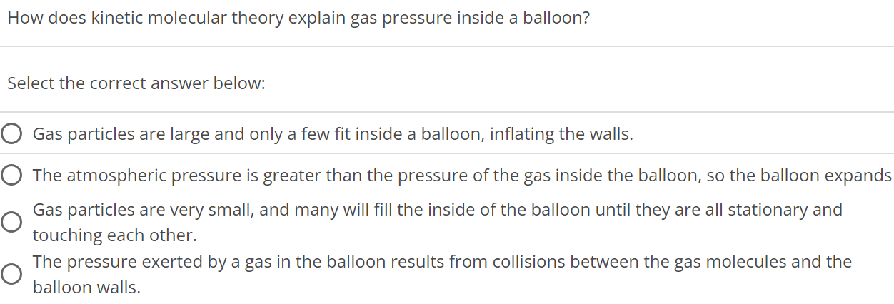 How does kinetic molecular theory explain gas pressure inside a balloon? Select the correct answer below: Gas particles are large and only a few fit inside a balloon, inflating the walls. The atmospheric pressure is greater than the pressure of the gas inside the balloon, so the balloon expands Gas particles are very small, and many will fill the inside of the balloon until they are all stationary and touching each other. The pressure exerted by a gas in the balloon results from collisions between the gas molecules and the balloon walls. 