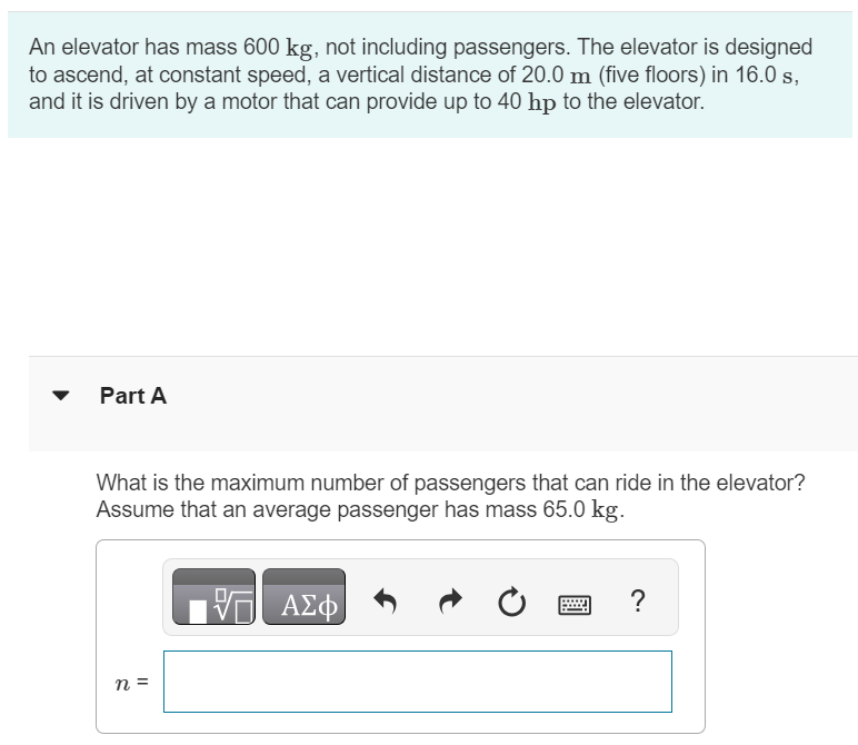 An elevator has mass 600 kg, not including passengers. The elevator is designed to ascend, at constant speed, a vertical distance of 20.0 m (five floors) in 16.0 s, and it is driven by a motor that can provide up to 40 hp to the elevator. Part A What is the maximum number of passengers that can ride in the elevator? Assume that an average passenger has mass 65.0 kg. n =