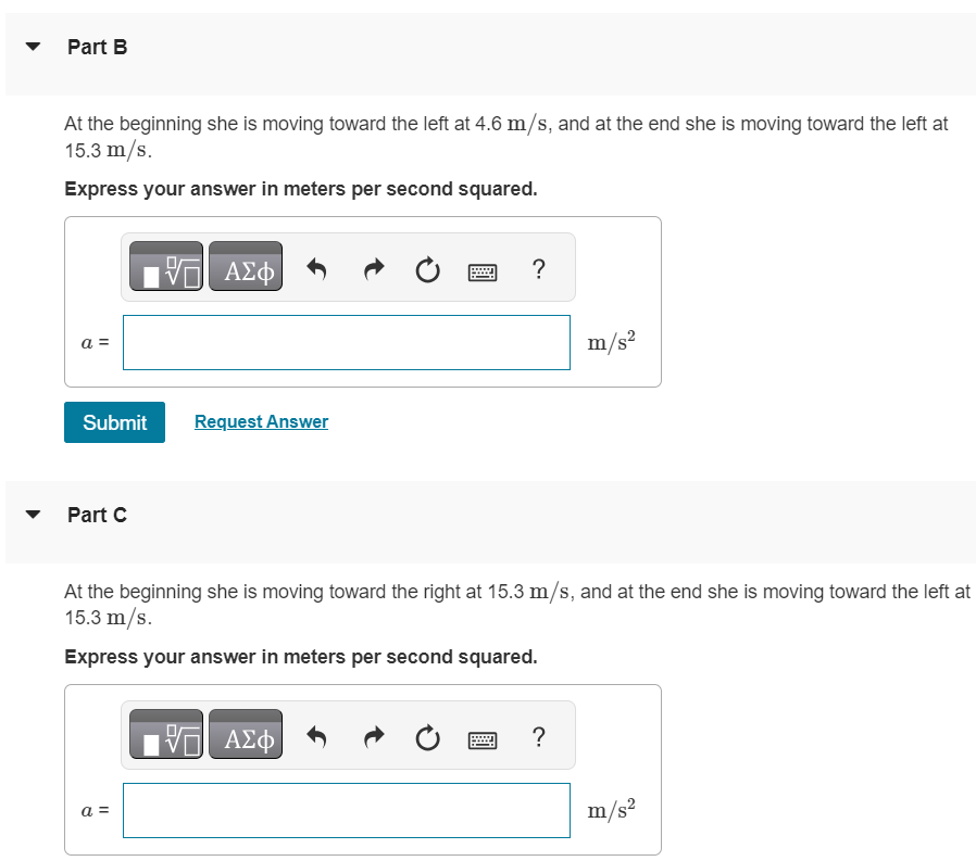An astronaut has left the International Space Station to test a new space scooter. Her partner measures the following velocity changes, each taking place in a 12 s interval. What is the average acceleration in each interval? Assume that the positive direction is to the right. Part A At the beginning of the interval, the astronaut is moving toward the right along the x-axis at 15.3 m/s, and at the end of the interval she is moving toward the right at 4.6 m/s. Express your answer in meters per second squared. Part B At the beginning she is moving toward the left at 4.6 m/s, and at the end she is moving toward the left at 15.3 m/s. Express your answer in meters per second squared. a = m/s2 Submit Request Answer Part C At the beginning she is moving toward the right at 15.3 m/s, and at the end she is moving toward the left at 15.3 m/s. Express your answer in meters per second squared.
