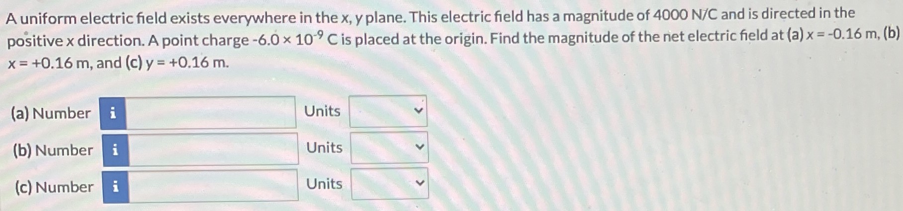 A uniform electric field exists everywhere in the x, y plane. This electric field has a magnitude of 4000 N/C and is directed in the positive x direction. A point charge −6.0×10−9 C is placed at the origin. Find the magnitude of the net electric field at (a) x = −0.16 m, (b) x = +0.16 m, and (c)y = +0.16 m. (a) Number Units (b) Number Units (c) Number Units