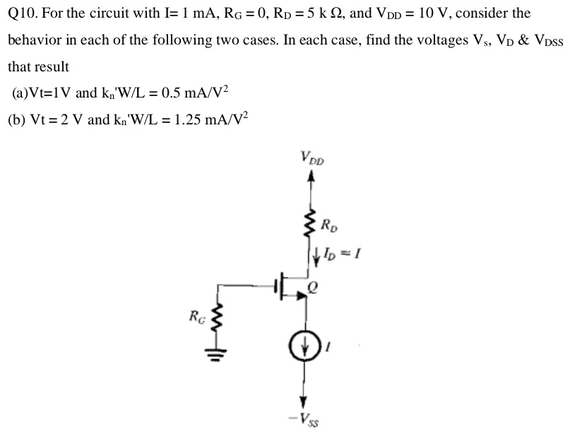 Q10. For the circuit with I = 1 mA, RG = 0, RD = 5 kΩ, and VDD = 10 V, consider the behavior in each of the following two cases. In each case, find the voltages Vs, VD & VDSS that result (a) Vt = 1 V and kn′W/L = 0.5 mA/V2 (b) Vt = 2 V and kn′W/L = 1.25 mA/V2