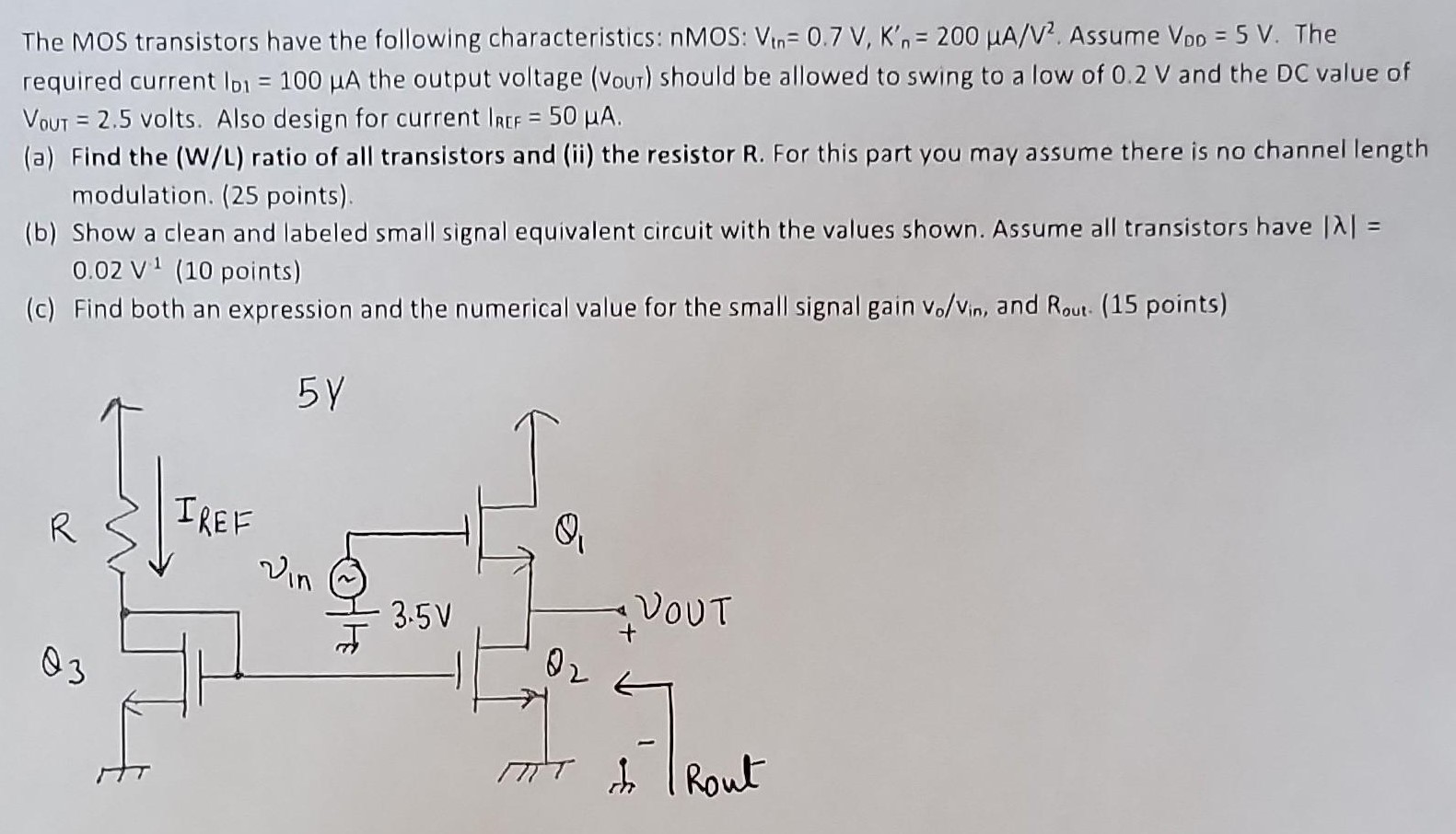 The MOS transistors have the following characteristics: nMOS:Vtn = 0.7 V, Kn′ = 200 μA/V2. Assume VDD = 5 V. The required current ID1 = 100 μA the output voltage ( Vout) should be allowed to swing to a low of 0.2 V and the DC value of VOUT = 2.5 volts. Also design for current IREF = 50 μA. (a) Find the (W/L) ratio of all transistors and (ii) the resistor R. For this part you may assume there is no channel length modulation. ( 25 points). (b) Show a clean and labeled small signal equivalent circuit with the values shown. Assume all transistors have |λ| = 0.02 V1 (10 points) (c) Find both an expression and the numerical value for the small signal gain vo/vin, and Rout . 15 points)