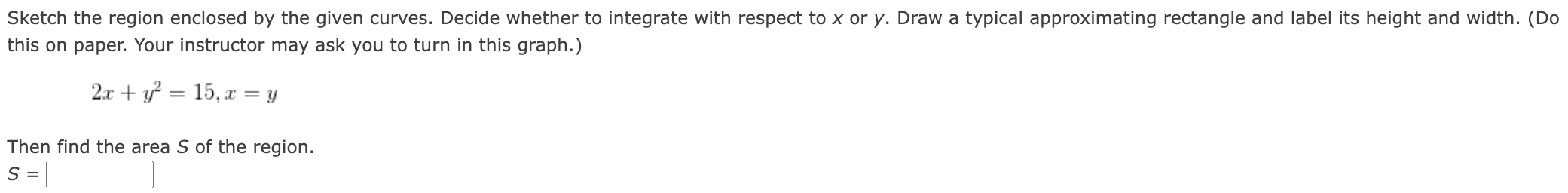 Sketch the region enclosed by the given curves. Decide whether to integrate with respect to x or y. Draw a typical approximating rectangle and label its height and width. (Do this on paper. Your instructor may ask you to turn in this graph.) 2x + y2 = 15, x = y Then find the area S of the region. S =
