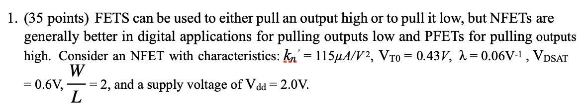 FETS can be used to either pull an output high or to pull it low, but NFETs are generally better in digital applications for pulling outputs low and PFETs for pulling outputs high. Consider an NFET with characteristics: kn′ = 115 μA/V2, VT0 = 0.43 V, λ = 0.06 V−1, VDSAT = 0.6 V, W L = 2, and a supply voltage of Vdd = 2.0 V.