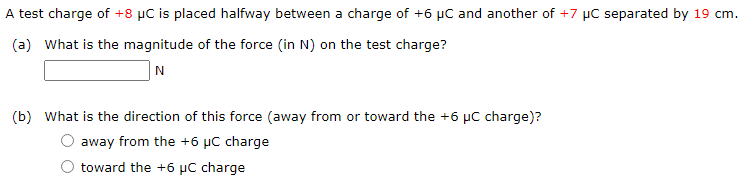 A test charge of +8 μC is placed halfway between a charge of +6 μC and another of +7 μC separated by 19 cm. (a) What is the magnitude of the force (in N) on the test charge? N (b) What is the direction of this force (away from or toward the +6 μC charge)? away from the +6 μC charge toward the +6 μC charge